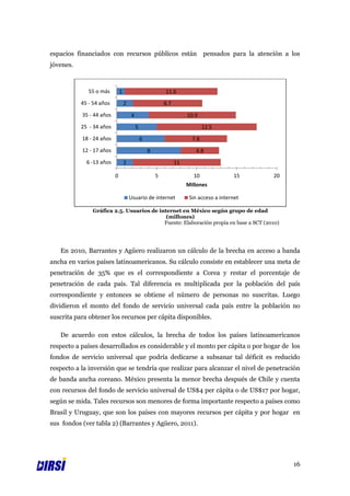 espacios financiados con recursos públicos están pensados para la atención a los
jóvenes.



              55 o más        1                           11.6
           45 - 54 años           2                       8.7
           35 - 44 años               4                              10.9
           25 - 34 años                   5                                  12.5
           18 - 24 años                       6                        7.8
           12 - 17 años                           8                     4.8
             6 -13 años           2                             11

                          0                           5                10                15   20
                                                                     Millones

                                      Usuario de internet             Sin acceso a internet

               Gráfica 2.5. Usuarios de internet en México según grupo de edad
                                           (millones)
                                          Fuente: Elaboración propia en base a SCT (2010)




   En 2010, Barrantes y Agüero realizaron un cálculo de la brecha en acceso a banda
ancha en varios países latinoamericanos. Su cálculo consiste en establecer una meta de
penetración de 35% que es el correspondiente a Corea y restar el porcentaje de
penetración de cada país. Tal diferencia es multiplicada por la población del país
correspondiente y entonces se obtiene el número de personas no suscritas. Luego
dividieron el monto del fondo de servicio universal cada país entre la población no
suscrita para obtener los recursos per cápita disponibles.

   De acuerdo con estos cálculos, la brecha de todos los países latinoamericanos
respecto a países desarrollados es considerable y el monto per cápita o por hogar de los
fondos de servicio universal que podría dedicarse a subsanar tal déficit es reducido
respecto a la inversión que se tendría que realizar para alcanzar el nivel de penetración
de banda ancha coreano. México presenta la menor brecha después de Chile y cuenta
con recursos del fondo de servicio universal de US$4 per cápita o de US$17 por hogar,
según se mida. Tales recursos son menores de forma importante respecto a países como
Brasil y Uruguay, que son los países con mayores recursos per cápita y por hogar en
sus fondos (ver tabla 2) (Barrantes y Agüero, 2011).




                                                                                                   16
 