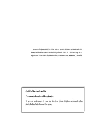 Este trabajo se llevó a cabo con la ayuda de una subvención del
      Centro Internacional de Investigaciones para el Desarrollo y de la
      Agencia Canadiense de Desarrollo Internacional, Ottawa, Canadá.




Judith Mariscal Avilés

Fernando Ramírez Hernández

El acceso universal: el caso de México. Lima: Diálogo regional sobre
Sociedad de la Información. 2011.
 