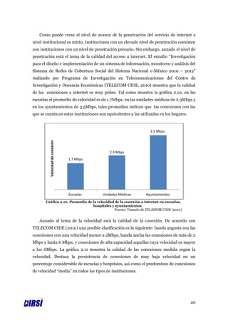Como puede verse el nivel de avance de la penetración del servicio de internet a
nivel institucional es mixto. Instituciones con un elevado nivel de penetración coexisten
con instituciones con un nivel de penetración precario. Sin embargo, aunado el nivel de
penetración está el tema de la calidad del acceso a internet. El estudio “Investigación
para el diseño e implementación de un sistema de información, monitoreo y análisis del
Sistema de Redes de Cobertura Social del Sistema Nacional e-México 2010 – 2012”
realizado por Programa de Investigación en Telecomunicaciones del Centro de
Investigación y Docencia Económicas (TELECOM CIDE, 2010) muestra que la calidad
de las conexiones a internet es muy pobre. Tal como muestra la gráfica 2.10, en las
escuelas el promedio de velocidad es de 1.7Mbps, en las unidades médicas de 2.3Mbps y
en los ayuntamientos de 3.5Mbps, tales promedios indican que las conexiones con las
que se cuenta en estas instituciones son equivalentes a las utilizadas en los hogares.



                                                                  3.5 Mbps
         Velocidad de conexión




                                               2.3 Mbps
                                 1.7 Mbps




                                 Escuelas   Unidades Médicas   Ayuntamientos
       Gráfica 2.10. Promedio de la velocidad de la conexión a internet en escuelas,
                                 hospitales y ayuntamientos
                                             Fuente: Tomado de TELECOM CIDE (2010)


   Aunado al tema de la velocidad está la calidad de la conexión. De acuerdo con
TELECOM CIDE (2010) una posible clasificación es la siguiente: banda angosta son las
conexiones con una velocidad menor a 2Mbps, banda ancha las conexiones de más de 2
Mbps y hasta 6 Mbps, y conexiones de alta capacidad aquellas cuya velocidad es mayor
a los 6Mbps. La gráfica 2.11 muestra la calidad de las conexiones medida según la
velocidad. Destaca la persistencia de conexiones de muy baja velocidad en un
porcentaje considerable de escuelas y hospitales, así como el predominio de conexiones
de velocidad “media” en todos los tipos de instituciones.




                                                                                         20
 