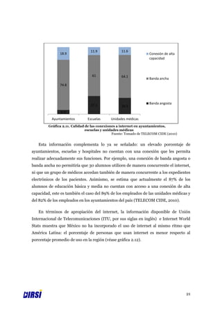 11.9             11.6
               18.9                                                Conexión de alta
                                                                   capacidad



                                  61              64.1
                                                                   Banda ancha
               74.8



                                                                   Banda angosta
                                 27.1             24.3
                6.3
           Ayuntamientos       Escuelas     Unidades médicas
         Gráfica 2.11. Calidad de las conexiones a internet en ayuntamientos,
                               escuelas y unidades médicas
                                              Fuente: Tomado de TELECOM CIDE (2010)


   Esta información complementa lo ya se señalado: un elevado porcentaje de
ayuntamientos, escuelas y hospitales no cuentan con una conexión que les permita
realizar adecuadamente sus funciones. Por ejemplo, una conexión de banda angosta o
banda ancha no permitiría que 30 alumnos utilicen de manera concurrente el internet,
ni que un grupo de médicos accedan también de manera concurrente a los expedientes
electrónicos de los pacientes. Asimismo, se estima que actualmente el 87% de los
alumnos de educación básica y media no cuentan con acceso a una conexión de alta
capacidad, este es también el caso del 89% de los empleados de las unidades médicas y
del 82% de los empleados en los ayuntamientos del país (TELECOM CIDE, 2010).

   En términos de apropiación del internet, la información disponible de Unión
Internacional de Telecomunicaciones (ITU, por sus siglas en inglés) e Internet World
Stats muestra que México no ha incorporado el uso de internet al mismo ritmo que
América Latina: el porcentaje de personas que usan internet es menor respecto al
porcentaje promedio de uso en la región (véase gráfica 2.12).




                                                                                      21
 