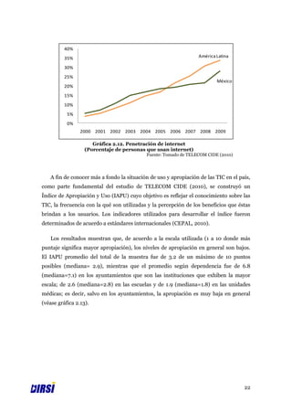 40%
          35%                                                     América Latina

          30%
          25%
                                                                          México
          20%
          15%
          10%
           5%
           0%
                 2000 2001 2002 2003 2004 2005 2006 2007 2008 2009

                      Gráfica 2.12. Penetración de internet
                   (Porcentaje de personas que usan internet)
                                            Fuente: Tomado de TELECOM CIDE (2010)




   A fin de conocer más a fondo la situación de uso y apropiación de las TIC en el país,
como parte fundamental del estudio de TELECOM CIDE (2010), se construyó un
Índice de Apropiación y Uso (IAPU) cuyo objetivo es reflejar el conocimiento sobre las
TIC, la frecuencia con la qué son utilizadas y la percepción de los beneficios que éstas
brindan a los usuarios. Los indicadores utilizados para desarrollar el índice fueron
determinados de acuerdo a estándares internacionales (CEPAL, 2010).

   Los resultados muestran que, de acuerdo a la escala utilizada (1 a 10 donde más
puntaje significa mayor apropiación), los niveles de apropiación en general son bajos.
El IAPU promedio del total de la muestra fue de 3.2 de un máximo de 10 puntos
posibles (mediana= 2.9), mientras que el promedio según dependencia fue de 6.8
(mediana=7.1) en los ayuntamientos que son las instituciones que exhiben la mayor
escala; de 2.6 (mediana=2.8) en las escuelas y de 1.9 (mediana=1.8) en las unidades
médicas; es decir, salvo en los ayuntamientos, la apropiación es muy baja en general
(véase gráfica 2.13).




                                                                                     22
 