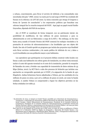 y urbano, concretamente, para llevar el servicio de telefonía a las comunidades más
necesitadas del país.” (PEF, 2002). La razón por la cual surge el FCST fue resultado del
fracaso en la reforma a la LFT del 2000. La única concesión que otorga el Congreso a
forma de “premio de consolación” a los empresarios políticos que buscaban una
reforma integral fue la creación temporal del FCST. Aquí jugó un papel crucial Emilio
Goycochea, diputado del PAN de esa época.

    Así, el FCST se constituyó de forma temporal, con un patrimonio inicial, sin
posibilidad de modificarse, de 750 millones de pesos mexicanos y para su
administración se creó un fideicomiso a cargo de la SCT.1 Sin embargo, no fue sino
hasta 2004 cuando el Comité Técnico del FCST comenzó los trabajos vinculados a la
prestación de servicios de telecomunicaciones a las localidades que son objeto del
Fondo. Ese año el Comité aprobó un programa que incluía dos proyectos cuya finalidad
sería llevar servicios residenciales y de caseta publica de telefonía de voz y datos a
11,076 localidades con una población mayor a 500 habitantes.

    Los operadores que participarán en el proyecto debían construir redes locales con
líneas a cada casa habitación sin cobrar gastos de instalación, no cobrar renta mensual,
incluir el costo del aparato terminal en el costo de la instalación, permitir la recepción
de llamadas sin costo y brindar una capacidad de transmisión de datos mínima de 33
Kbps (Zetina, 2010). La SCT llevó a cabo dos procesos de licitación que incluían una
aportación no recuperable aportada por el FCST y la asignación de la banda de 450
Megahertz. Ambas licitaciones fueron adjudicadas a Telmex, por las cantidades de 274
millones de pesos en 2005 y por 377.5 millones de pesos en 2006, así como la banda
señalada. A cambio Telmex se comprometió a lograr los objetivos previstos en las
fechas señaladas (ver tabla 3).




1En diciembre de 2002, se integró un Comité Técnico presidido por el Secretario de Comunicaciones y
    Transportes y conformado por funcionarios públicos (Secretarios de Educación, Hacienda, Desarrollo
    Social, Energía y Salud; Subsecretario de Comunicaciones, Presidente de la Comisión Federal de
    Competencia, Presidente de la Comisión Federal de Telecomunicaciones, Coordinador General del
    Sistema Nacional e-México y representante de la Secretaría de la Función Pública ), así como por (dos)
    personas de reconocido prestigio dentro del sector de telecomunicaciones.
Poco más de un año después de lo previsto por el PEF 2002, en mayo de 2003 se publicaron el Diario
    Oficial de la Federación (DOF) las Reglas de Integración y Operación del Comité Técnico y los
    Mecanismos para la Asignación y Distribución Eficaz, Eficiente, Justa y Transparente de Recursos del
    Fideicomiso del Fondo de Cobertura Social de Telecomunicaciones.




                                                                                                      29
 