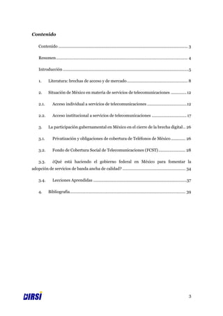 Contenido

    Contenido ................................................................................................................... 3

    Resumen ..................................................................................................................... 4

    Introducción ................................................................................................................5

    1.      Literatura: brechas de acceso y de mercado ...................................................... 8

    2.      Situación de México en materia de servicios de telecomunicaciones .............. 12

    2.1.       Acceso individual a servicios de telecomunicaciones ................................... 12

    2.2.       Acceso institucional a servicios de telecomunicaciones ............................... 17

    3.      La participación gubernamental en México en el cierre de la brecha digital .. 26

    3.1.       Privatización y obligaciones de cobertura de Teléfonos de México ............. 26

    3.2.       Fondo de Cobertura Social de Telecomunicaciones (FCST) ........................ 28

    3.3.       ¿Qué está haciendo el gobierno federal en México para fomentar la
adopción de servicios de banda ancha de calidad? ........................................................ 34

    3.4.       Lecciones Aprendidas ...................................................................................37

    4.      Bibliografía....................................................................................................... 39




                                                                                                                                 3
 