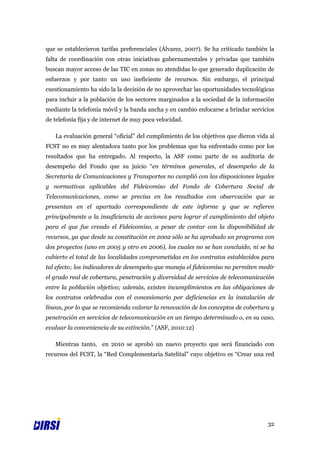 que se establecieron tarifas preferenciales (Álvarez, 2007). Se ha criticado también la
falta de coordinación con otras iniciativas gubernamentales y privadas que también
buscan mayor acceso de las TIC en zonas no atendidas lo que generado duplicación de
esfuerzos y por tanto un uso ineficiente de recursos. Sin embargo, el principal
cuestionamiento ha sido la la decisión de no aprovechar las oportunidades tecnológicas
para incluir a la población de los sectores marginados a la sociedad de la información
mediante la telefonía móvil y la banda ancha y en cambio enfocarse a brindar servicios
de telefonía fija y de internet de muy poca velocidad.

   La evaluación general “oficial” del cumplimiento de los objetivos que dieron vida al
FCST no es muy alentadora tanto por los problemas que ha enfrentado como por los
resultados que ha entregado. Al respecto, la ASF como parte de su auditoría de
desempeño del Fondo que su juicio “en términos generales, el desempeño de la
Secretaría de Comunicaciones y Transportes no cumplió con las disposiciones legales
y normativas aplicables del Fideicomiso del Fondo de Cobertura Social de
Telecomunicaciones, como se precisa en los resultados con observación que se
presentan en el apartado correspondiente de este informe y que se refieren
principalmente a la insuficiencia de acciones para lograr el cumplimiento del objeto
para el que fue creado el Fideicomiso, a pesar de contar con la disponibilidad de
recursos, ya que desde su constitución en 2002 sólo se ha aprobado un programa con
dos proyectos (uno en 2005 y otro en 2006), los cuales no se han concluido, ni se ha
cubierto el total de las localidades comprometidas en los contratos establecidos para
tal efecto; los indicadores de desempeño que maneja el fideicomiso no permiten medir
el grado real de cobertura, penetración y diversidad de servicios de telecomunicación
entre la población objetivo; además, existen incumplimientos en las obligaciones de
los contratos celebrados con el concesionario por deficiencias en la instalación de
líneas, por lo que se recomienda valorar la renovación de los conceptos de cobertura y
penetración en servicios de telecomunicación en un tiempo determinado o, en su caso,
evaluar la conveniencia de su extinción.” (ASF, 2010:12)

   Mientras tanto, en 2010 se aprobó un nuevo proyecto que será financiado con
recursos del FCST, la “Red Complementaria Satelital” cuyo objetivo es “Crear una red




                                                                                    32
 