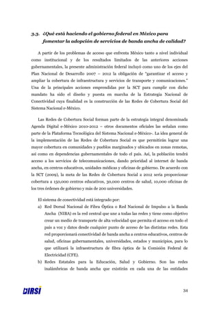 3.3. ¿Qué está haciendo el gobierno federal en México para
      fomentar la adopción de servicios de banda ancha de calidad?

   A partir de los problemas de acceso que enfrenta México tanto a nivel individual
como institucional y de los resultados limitados de las anteriores acciones
gubernamentales, la presente administración federal incluyó como uno de los ejes del
Plan Nacional de Desarrollo 2007 – 2012 la obligación de “garantizar el acceso y
ampliar la cobertura de infraestructura y servicios de transporte y comunicaciones.”
Una de la principales acciones emprendidas por la SCT para cumplir con dicho
mandato ha sido el diseño y puesta en marcha de la Estrategia Nacional de
Conectividad cuya finalidad es la construcción de las Redes de Cobertura Social del
Sistema Nacional e-México.

   Las Redes de Cobertura Social forman parte de la estrategia integral denominada
Agenda Digital e-México 2010-2012 – otros documentos oficiales las señalan como
parte de la Plataforma Tecnológica del Sistema Nacional e-México-. La idea general de
la implementación de las Redes de Cobertura Social es que permitirán lograr una
mayor cobertura en comunidades y pueblos marginados y ubicados en zonas remotas,
así como en dependencias gubernamentales de todo el país. Así, la población tendrá
acceso a los servicios de telecomunicaciones, dando prioridad al internet de banda
ancha, en centros educativos, unidades médicas y oficinas de gobierno. De acuerdo con
la SCT (2009), la meta de las Redes de Cobertura Social a 2012 sería proporcionar
cobertura a 150,000 centros educativos, 30,000 centros de salud, 10,000 oficinas de
los tres órdenes de gobierno y más de 200 universidades.

   El sistema de conectividad está integrado por:
   a) Red Dorsal Nacional de Fibra Óptica o Red Nacional de Impulso a la Banda
       Ancha (NIBA) es la red central que une a todas las redes y tiene como objetivo
       crear un medio de transporte de alta velocidad que permita el acceso en todo el
       país a voz y datos desde cualquier punto de acceso de las distintas redes. Esta
       red proporcionará conectividad de banda ancha a centros educativos, centros de
       salud, oficinas gubernamentales, universidades, estados y municipios, para lo
       que utilizará la infraestructura de fibra óptica de la Comisión Federal de
       Electricidad (CFE).
   b) Redes Estatales para la Educación, Salud y Gobierno. Son las redes
       inalámbricas de banda ancha que existirán en cada una de las entidades




                                                                                   34
 