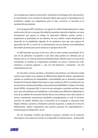 una estrategia que impulsa el desarrollo y utilización de tecnologías de la información y
la comunicación en las escuelas de educación básica para apoyar el aprendizaje de los
estudiantes, ampliar sus competencias para la vida y favorecer su inserción en la
sociedad del conocimiento.

   En el programa HDT el profesor es un agente de cambio fundamental pues es quien
tendrá acceso directo a una gran diversidad de materiales educativos digitales, así como
herramientas que apoyan su trabajo de planeación didáctica, gestión escolar y
seguimiento al aprendizaje de sus alumnos. En este sentido, resulta fundamental el
desarrollo de las habilidades digitales de los profesores para que sean capaces de
aprovechar las TIC y a través de su interactuación con sus alumnos sean facilitadores
del cambio necesario para que los alumnos se apropien de las TIC.

   La HDT pretende que para el año 2012, 367,017 aulas cuenten conectividad. En el
caso de las primarias el propósito es que tales aulas puedan ser utilizadas por 30
alumnos (de 5º y 6º años de primaria) simultáneamente. Mientras que en el caso de las
secundarias, se tendrán 20 computadoras portátiles con acceso a internet por aula.
Asimismo, se buscará capacitar a más 700 mil profesores y entregarles 100 mil
computadoras por año.

   Por otra lado, se busca movilizar a estudiantes universitarios y de educación media
superior para realizar una campaña de alfabetización digital de adultos, especialmente
aquellos en condiciones de marginalidad y vulnerabilidad, que se denomina Campaña
Nacional de Inclusión Digital Vasconcelos 2.0 que encabeza la SCT en coordinación con
las Secretarías de Educación Pública, Desarrollo Social (SEDESOL), Trabajo y Previsión
Social (STPS) y Economía (SE). A través de esta estrategia se pretende movilizar entre
250 y 300 mil estudiantes de bachillerato y universidad, para alfabetizar digitalmente a
cerca de 30 millones de mexicanos (brecha dura) en los próximos cinco años, basado en
centros comunitarios permanentes localizados estratégicamente en todo el territorio
nacional. El modelo utilizado para el desarrollo de la campaña se denomina Club
Digital e-México, y permite a estudiantes y jóvenes en general, a cambio de su tarea de
alfabetización, obtener capacitación para generar proyectos de emprendimiento y
formación para el trabajo (SCT, 2010).

   Así, las estrategias recientes del gobierno mexicano coinciden con la tendencia
observada en otros países de invertir en el desarrollo de infraestructura. El desarrollo




                                                                                      36
 