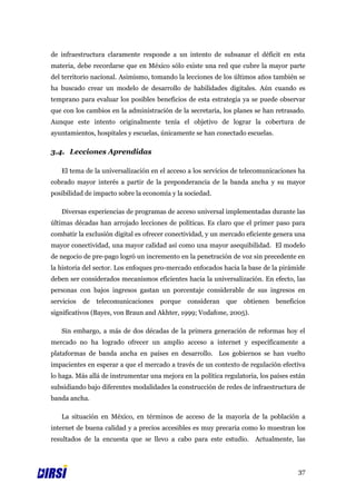 de infraestructura claramente responde a un intento de subsanar el déficit en esta
materia, debe recordarse que en México sólo existe una red que cubre la mayor parte
del territorio nacional. Asimismo, tomando la lecciones de los últimos años también se
ha buscado crear un modelo de desarrollo de habilidades digitales. Aún cuando es
temprano para evaluar los posibles beneficios de esta estrategia ya se puede observar
que con los cambios en la administración de la secretaria, los planes se han retrasado.
Aunque este intento originalmente tenía el objetivo de lograr la cobertura de
ayuntamientos, hospitales y escuelas, únicamente se han conectado escuelas.

3.4. Lecciones Aprendidas

   El tema de la universalización en el acceso a los servicios de telecomunicaciones ha
cobrado mayor interés a partir de la preponderancia de la banda ancha y su mayor
posibilidad de impacto sobre la economía y la sociedad.

   Diversas experiencias de programas de acceso universal implementadas durante las
últimas décadas han arrojado lecciones de políticas. Es claro que el primer paso para
combatir la exclusión digital es ofrecer conectividad, y un mercado eficiente genera una
mayor conectividad, una mayor calidad así como una mayor asequibilidad. El modelo
de negocio de pre-pago logró un incremento en la penetración de voz sin precedente en
la historia del sector. Los enfoques pro-mercado enfocados hacia la base de la pirámide
deben ser considerados mecanismos eficientes hacia la universalización. En efecto, las
personas con bajos ingresos gastan un porcentaje considerable de sus ingresos en
servicios   de   telecomunicaciones   porque   consideran    que   obtienen   beneficios
significativos (Bayes, von Braun and Akhter, 1999; Vodafone, 2005).

   Sin embargo, a más de dos décadas de la primera generación de reformas hoy el
mercado no ha logrado ofrecer un amplio acceso a internet y específicamente a
plataformas de banda ancha en países en desarrollo. Los gobiernos se han vuelto
impacientes en esperar a que el mercado a través de un contexto de regulación efectiva
lo haga. Más allá de instrumentar una mejora en la política regulatoria, los países están
subsidiando bajo diferentes modalidades la construcción de redes de infraestructura de
banda ancha.

   La situación en México, en términos de acceso de la mayoría de la población a
internet de buena calidad y a precios accesibles es muy precaria como lo muestran los
resultados de la encuesta que se llevo a cabo para este estudio. Actualmente, las



                                                                                      37
 