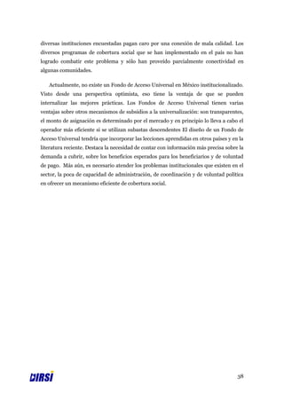 diversas instituciones encuestadas pagan caro por una conexión de mala calidad. Los
diversos programas de cobertura social que se han implementado en el país no han
logrado combatir este problema y sólo han proveído parcialmente conectividad en
algunas comunidades.

   Actualmente, no existe un Fondo de Acceso Universal en México institucionalizado.
Visto desde una perspectiva optimista, eso tiene la ventaja de que se pueden
internalizar las mejores prácticas. Los Fondos de Acceso Universal tienen varias
ventajas sobre otros mecanismos de subsidios a la universalización: son transparentes,
el monto de asignación es determinado por el mercado y en principio lo lleva a cabo el
operador más eficiente si se utilizan subastas descendentes El diseño de un Fondo de
Acceso Universal tendría que incorporar las lecciones aprendidas en otros países y en la
literatura reciente. Destaca la necesidad de contar con información más precisa sobre la
demanda a cubrir, sobre los beneficios esperados para los beneficiarios y de voluntad
de pago. Más aún, es necesario atender los problemas institucionales que existen en el
sector, la poca de capacidad de administración, de coordinación y de voluntad política
en ofrecer un mecanismo eficiente de cobertura social.




                                                                                     38
 