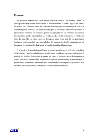 Resumen

   El presente documento tiene como objetivo realizar un análisis sobre la
participación del gobierno mexicano en la disminución de la brecha digital por medio
del Fondo de Cobertura Social de Telecomunicaciones que se constituyó en 2002 de
forma temporal. Se realiza un breve recorrido por la historia de este fideicomiso con el
propósito de presentar los proyectos que se han apoyado con sus recursos, las diversas
problemáticas que ha enfrentado y sus resultados. Es posible señalar que el Fondo, tal
como ha ocurrido en otros países de la región, tiene como una de sus principales
limitantes su incapacidad para desembolsar de manera efectiva lo recaudado, de tal
forma que su contribución al cierre de la brecha digital ha sido marginal.

   A la luz de la diversa información que se puedo recaudar sobre el Fondo, el análisis
de la misma y considerando el marco analítico que surgido en los últimos años para el
analizar las brechas de mercado y acceso, así como la literatura sobre la importancia
que ha cobrado la banda ancha, se presentan algunas conclusiones y propuestas con el
propósito de contribuir a encaminar este instrumento hacia objetivos de política más
rentables para México tanto en términos sociales como económicos.




                                                                                      4
 