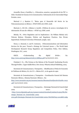 Jaramillo, Oscar y Castellón, L., «Telecentros, usuarios y apropiación de las TIC´s»
Chile: Facultad de Ciencias de la Comunicación e Información de la Universidad Diego
Portales. 2002.

   Mariscal J. y Ramírez F., “Retos para el Desarrollo del Sector de las
Telecomunicaciones en México». DTAP-CIDE 218, CIDE. 2008.

   Mariscal, J., Gil J.R. y Aldama A. (2008), «Políticas de acceso a tecnologías de la
información: El caso de e-México. » DTAP 215, CIDE. 2008.

   Melody, W., «Price Regulation and its Implications». En William Melody (ed.)
Telecom Reform: Principles, Policies and Regulatory Practices. Den Private
Ingenirfond, Technical University of Denmark, Lyngby. 1997.

   Navas, J., Dymond, A. and N. Juntunen, «Telecommunications and Information
Services for the poor: Toward a Strategy for Universal Access », The World Bank
Development Research Group Regulation and Competition Policy, First Edition,
Washington. D.C., 2002.

   OECD,          «Understanding          the        digital       divide».        En:
http://www.oecd.org/dataoecd/38/57/1888451.pdf (14/09/2010). 2001.

   Prahalad, C. K., «The Fortune at the Bottom of the Pyramid: Eradicating Poverty
Through Profits». Upper Saddle River, New Jersey: Wharton School Publishing, 2004.

   Secretaría de Comunicaciones y Transportes, «Modificación al Título de Concesión
de Teléfonos de México, S.A. de C.V.». México D.F., 10 de agosto de 1990.

   Secretaría de Comunicaciones y Transportes - Coordinación General del Sistema
Nacional e-México, «Sistema Nacional e-México». En:
http://www.encuentro.org.mx/recursos/emexico/Resumen%20Ejecutivo%20Sis~0013
.pdf (15/10/2010). 2002.

   Secretaría de Comunicaciones y Transportes, «Estrategia Nacional de Conectividad
2009                        –                        2010».                        En:
<http://www3.diputados.gob.mx/camara/content/download/229699/613925/file/Est
rategia_Nacional_de_Conectividad_2009-
2010.pdf+Estrategia+Nacional+de+Conectividad+2009+%E2%80%93+2010&hl=es&g




                                                                                    41
 