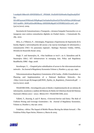 l=mx&pid=bl&srcid=ADGEESjOys7C_JWfuf98_O19XsM7OybS0adu7EqqXm4lqXDcf
Ro-
ID7cBfUqcmmCPFRJonh7NfEgRogaUAoX4dmN25NemT3UTl270JWf92v3WiBZw0pC
LlcY-t4nBF0_H6W5zbXweBOD&sig=AHIEtbRxMg4kF7rUPPdRlLJ2tZA-2wG_0Q>
(30/10/2010). 2009.

      Secretaría de Comunicaciones y Transporte, «Arranca Campaña Vasconcelos 2.0; se
inauguran once centros comunitarios digitales en Ciudad Juárez. » Comunicado No.
189, 2010.

      Silva, A. y Villatoro, P., «Estrategias, Programas y Experiencias de Superación de la
brecha Digital y universalización del acceso a las nuevas tecnologías de información y
comunicación (TIC): Un panorama regional». Santiago: Naciones Unidas, CEPAL,
División de Desarrollo Social. 2005.

      Singh, V. and Samarajiva, R., «One backbone or two?». en A. Zainudeen and R.
Samarajiva (Eds.). ICT Infrastructure in emerging Asia. Policy and Regulatory
Roadblocks, IDRC –Sage. 2008.

      Snowberger, V., «Targeted price subsidization of access to the telecommunications
network». En Journal of Regulatory Economics Volume 2, Number 4, 415-431. 1990.

      Telecommunications Regulatory Commission of Sri Lanka, «Public Consultation on
Planning      and   Implementation      of   a   National    Backbone    Network».     En:
<http://www.trc.gov.lk/images/pdf/NGN_Ppolicy_&_Regulatory_Framework.pdf                 >
(20/01/2011). 2008.

      TELECOM CIDE, «Investigación para el diseño e implementación de un sistema de
información, monitoreo y análisis del Sistema de Redes de Cobertura Social del Sistema
Nacional e-México 2010 – 2012». México D.F.: TELECOM CIDE, 2010.

      Valletti, T., Hoernig, S. and P. Barros, «Universal Service and Entry: The Role of
Uniform Pricing and Coverage Constraints». En Journal of Regulatory Economics,
Volume 21, Number 2, 169-190. 2002.

      Vodafone, «Africa: The Impact of Mobile Phones Moving the debate forward. » The
Vodafone Policy Paper Series, Número 2, Marzo de 2005.




                                                                                        42
 