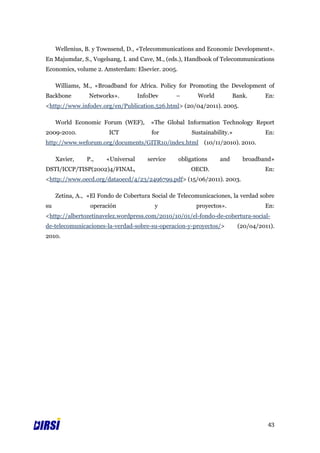 Wellenius, B. y Townsend, D., «Telecommunications and Economic Development».
En Majumdar, S., Vogelsang, I. and Cave, M., (eds.), Handbook of Telecommunications
Economics, volume 2. Amsterdam: Elsevier. 2005.

     Williams, M., «Broadband for Africa. Policy for Promoting the Development of
Backbone         Networks».         InfoDev      –       World          Bank.      En:
<http://www.infodev.org/en/Publication.526.html> (20/04/2011). 2005.

     World Economic Forum (WEF),        «The Global Information Technology Report
2009-2010.              ICT             for            Sustainability.»            En:
http://www.weforum.org/documents/GITR10/index.html (10/11/2010). 2010.

     Xavier,    P.,    «Universal      service    obligations     and      broadband»
DSTI/ICCP/TISP(2002)4/FINAL,                          OECD.                        En:
<http://www.oecd.org/dataoecd/4/23/2496799.pdf> (15/06/2011). 2003.

     Zetina, A., «El Fondo de Cobertura Social de Telecomunicaciones, la verdad sobre
su               operación               y              proyectos».                En:
<http://albertozetinavelez.wordpress.com/2010/10/01/el-fondo-de-cobertura-social-
de-telecomunicaciones-la-verdad-sobre-su-operacion-y-proyectos/>          (20/o4/2011).
2010.




                                                                                    43
 