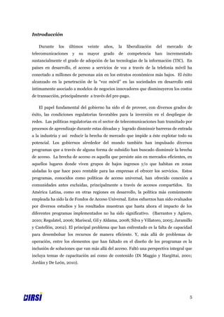 Introducción

   Durante    los    últimos    veinte   años,   la   liberalización   del   mercado   de
telecomunicaciones    y    su   mayor    grado   de   competencia      han   incrementado
sustancialmente el grado de adopción de las tecnologías de la información (TIC). En
países en desarrollo, el acceso a servicios de voz a través de la telefonía móvil ha
conectado a millones de personas aún en los estratos económicos más bajos. El éxito
alcanzado en la penetración de la “voz móvil” en las sociedades en desarrollo está
íntimamente asociado a modelos de negocios innovadores que disminuyeron los costos
de transacción, principalmente a través del pre-pago.

   El papel fundamental del gobierno ha sido el de proveer, con diversos grados de
éxito, las condiciones regulatorias favorables para la inversión en el despliegue de
redes. Las políticas regulatorias en el sector de telecomunicaciones han transitado por
procesos de aprendizaje durante estas décadas y logrado disminuir barreras de entrada
a la industria y así reducir la brecha de mercado que impide a éste explotar todo su
potencial. Los gobiernos alrededor del mundo también han impulsado diversos
programas que a través de alguna forma de subsidio han buscado disminuir la brecha
de acceso. La brecha de acceso es aquella que persiste aún en mercados eficientes, en
aquellos lugares donde viven grupos de bajos ingresos y/o que habitan en zonas
aisladas lo que hace poco rentable para las empresas el ofrecer los servicios. Estos
programas, conocidos como políticas de acceso universal, han ofrecido conexión a
comunidades antes excluidas, principalmente a través de accesos compartidos. En
América Latina, como en otras regiones en desarrollo, la política más comúnmente
empleada ha sido la de Fondos de Acceso Universal. Estos esfuerzos han sido evaluados
por diversos estudios y los resultados muestran que hasta ahora el impacto de los
diferentes programas implementados no ha sido significativo. (Barrantes y Agüero,
2010; Regulatel, 2006; Mariscal, Gil y Aldama, 2008; Silva y Villatoro, 2005; Jaramillo
y Castellón, 2002). El principal problema que han enfrentado es la falta de capacidad
para desembolsar los recursos de manera eficiente. Y, más allá de problemas de
operación, entre los elementos que han faltado en el diseño de los programas es la
inclusión de soluciones que van más allá del acceso. Faltó una perspectiva integral que
incluya temas de capacitación así como de contenido (Di Maggio y Hargittai, 2001;
Jordán y De León, 2010).




                                                                                       5
 