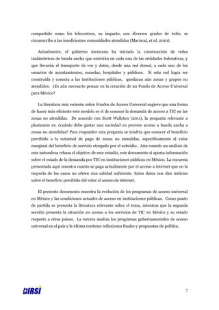compartido como los telecentros, su impacto, con diversos grados de éxito, se
circunscribe a las insuficientes comunidades atendidas (Mariscal, et al, 2010).

   Actualmente, el gobierno mexicano ha iniciado la construcción de redes
inalámbricas de banda ancha que existirán en cada una de las entidades federativas, y
que llevarán el transporte de voz y datos, desde una red dorsal, a cada uno de los
usuarios de ayuntamientos, escuelas, hospitales y públicos.         Si esta red logra ser
construida y conecta a las instituciones públicas, quedaran aún zonas y grupos no
atendidos. ¿Es aún necesario pensar en la creación de un Fondo de Acceso Universal
para México?

   La literatura más reciente sobre Fondos de Acceso Universal sugiere que una forma
de hacer más eficiente este modelo es el de conocer la demanda de acceso a TIC en las
zonas no atendidas. De acuerdo con Scott Wallsten (2011), la pregunta relevante a
plantearse es: ¿cuánto debe gastar una sociedad en proveer acceso a banda ancha a
zonas no atendidas? Para responder esta pregunta se tendría que conocer el beneficio
percibido o la voluntad de pago de zonas no atendidas, específicamente el valor
marginal del beneficio de servicio otorgado por el subsidio. Aún cuando un análisis de
esta naturaleza rebasa el objetivo de este estudio, este documento sí aporta información
sobre el estado de la demanda por TIC en instituciones públicas en México. La encuesta
presentada aquí muestra cuanto se paga actualmente por el acceso a internet que en la
mayoría de los casos no ofrece una calidad suficiente. Estos datos nos dan indicios
sobre el beneficio percibido del valor al acceso de internet.

   El presente documento muestra la evolución de los programas de acceso universal
en México y las condiciones actuales de acceso en instituciones públicas. Como punto
de partida se presenta la literatura relevante sobre el tema, mientras que la segunda
sección presenta la situación en acceso a los servicios de TIC en México y su estado
respecto a otros países. La tercera analiza los programas gubernamentales de acceso
universal en el país y la última contiene reflexiones finales y propuestas de política.




                                                                                          7
 