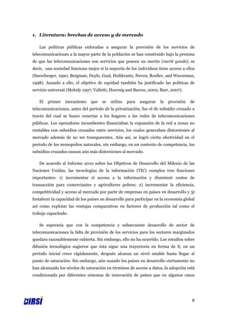 1. Literatura: brechas de acceso y de mercado

   Las políticas públicas enfocadas a asegurar la provisión de los servicios de
telecomunicaciones a la mayor parte de la población se han construido bajo la premisa
de que las telecomunicaciones son servicios que poseen un merito (merit goods); es
decir, una sociedad funciona mejor si la mayoría de los individuos tiene acceso a ellos
(Snowberger, 1990; Bergman, Doyle, Gual, Hultkrantz, Neven, Roeller, and Waverman,
1998). Aunado a ello, el objetivo de equidad también ha justificado las políticas de
servicio universal (Melody 1997; Valletti, Hoernig and Barros, 2002; Barr, 2007).

   El   primer   mecanismo      que   se   utilizo   para   asegurar   la   provisión   de
telecomunicaciones, antes del período de la privatización, fue el de subsidio cruzado a
través del cual se busco conectar a los hogares a las redes de telecomunicaciones
públicas. Los operadores incumbentes financiaban la expansión de la red a zonas no
rentables con subsidios cruzados entre servicios, los cuales generaban distorsiones al
mercado además de no ser transparentes. Aún así, se logró cierta efectividad en el
período de los monopolios naturales, sin embargo, en un contexto de competencia, los
subsidios cruzados causan aún más distorsiones al mercado.

   De acuerdo al Informe 2010 sobre los Objetivos de Desarrollo del Milenio de las
Naciones Unidas, las tecnologías de la información (TIC) cumplen tres funciones
importantes: 1) incrementar el acceso a la información y disminuir costos de
transacción para comerciantes y agricultores pobres; 2) incrementar la eficiencia,
competitividad y acceso al mercado por parte de empresas en países en desarrollo y 3)
fortalecer la capacidad de los países en desarrollo para participar en la economía global
así como explotar las ventajas comparativas en factores de producción tal como el
trabajo capacitado.

   Se esperaría que con la competencia y subsecuente desarrollo de sector de
telecomunicaciones la falta de provisión de los servicios para los sectores marginados
quedara razonablemente cubierta. Sin embargo, ello no ha ocurrido. Los estudios sobre
difusión tecnológica sugieren que ésta sigue una trayectoria en forma de S; en un
período inicial crece rápidamente, después alcanza un nivel estable hasta llegar al
punto de saturación. Sin embargo, aún cuando los países en desarrollo ciertamente no
han alcanzado los niveles de saturación en términos de acceso a datos, la adopción está
condicionada por diferentes sistemas de innovación de países que en algunos casos




                                                                                        8
 