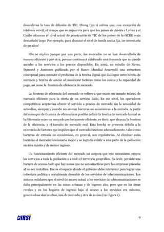 desaceleran la tasa de difusión de TIC. Chong (2011) estima que, con excepción de
telefonía móvil, el tiempo que se requeriría para que los países de América Latina y el
Caribe alcancen el nivel actual de penetración de TIC de los países de la OCDE sería
demasiado largo. Por ejemplo, para alcanzar el nivel de banda ancha fija, ¡se necesitaría
de 50 años!

   Ello se explica porque por una parte, los mercados no se han desarrollado de
manera eficiente y por otra, porque continuará existiendo una demanda que no puede
acceder a los servicios a los precios disponibles. En 2002, un estudio de Navas,
Dymond y Juntunen publicado por el Banco Mundial desarrolló una estructura
conceptual para entender el problema de la brecha digital que distingue entre brecha de
mercado y brecha de acceso al considerar factores como los costos y la capacidad de
pago, así como la frontera de eficiencia de mercado.

   La frontera de eficiencia del mercado se refiere a que existe un tamaño teórico de
mercado eficiente para la oferta de un servicio dado. En ese nivel, los operadores
competitivos aceptarían ofrecer el servicio a precios de mercado sin la necesidad de
subsidios, siempre y cuando no existan barreras no económicas a la entrada. A partir
del concepto de frontera de eficiencia es posible definir la brecha de mercado la cual es
la diferencia entre un mercado perfectamente eficiente, es decir, que alcanza la frontera
de la eficiencia, y el tamaño de mercado real. Esta brecha se presenta debido a la
existencia de factores que impiden que el mercado funcione adecuadamente, tales como
barreras de entrada no económicas, en general, son regulatorias. Al eliminar estas
barreras el mercado funcionaría mejor y se lograría cubrir a una parte de la población
en área rurales y de menor ingreso.

   Un funcionamiento eficiente del mercado no asegura que este mecanismo provea
los servicios a toda la población o a todo el territorio geográfico. Es decir, persiste una
barrera de acceso dado que hay zonas que no son atractivas para las empresas privadas
al no ser rentables. Ese es el espacio donde el gobierno debe intervenir para lograr una
cobertura política y socialmente deseable de los servicios de telecomunicaciones. Los
autores señalaron que el nivel de acceso actual a los servicios de telecomunicaciones se
daba principalmente en las zonas urbanas y de ingreso alto, pero que en las áreas
rurales y en los hogares de ingreso bajo el acceso a los servicios era mínimo,
generándose dos brechas, una de mercado y otra de acceso (ver figura 1).




                                                                                         9
 