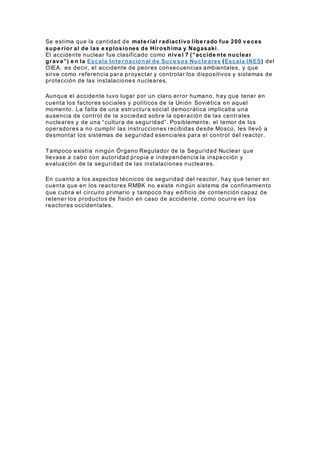 Se estima que la cantidad de mate rial radiactivo libe rado fue 200 v e ces
supe rior al de las e xplosiones de Hiroshima y Nagasaki.
El accidente nuclear fue clasificado como niv e l 7 (“accide nte nuclear
grav e”) e n la Escala Inte rnacional de Suce sos Nucle ares (Escala INES) del
OIEA, es decir, el accidente de peores consecuencias ambientales, y que
sirve como referencia para proyectar y controlar los dispositivos y sistemas de
protección de las instalaciones nucleares.
Aunque el accidente tuvo lugar por un claro error humano, hay que tener en
cuenta los factores sociales y políticos de la Unión Soviética en aquel
momento. La falta de una estructura social democrática implicaba una
ausencia de control de la sociedad sobre la operación de las centrales
nucleares y de una “cultura de seguridad”. Posiblemente, el temor de los
operadores a no cumplir las instrucciones recibidas desde Moscú, les llevó a
desmontar los sistemas de seguridad esenciales para el control del reactor.
Tampoco existía ningún Órgano Regulador de la Seguridad Nuclear que
llevase a cabo con autoridad propia e independencia la inspección y
evaluación de la seguridad de las instalaciones nucleares.
En cuanto a los aspectos técnicos de seguridad del reactor, hay que tener en
cuenta que en los reactores RMBK no existe ningún sistema de confinamiento
que cubra el circuito primario y tampoco hay edificio de contención capaz de
retener los productos de fisión en caso de accidente, como ocurre en los
reactores occidentales.
 