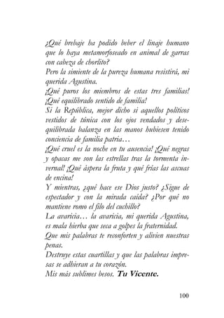 100
¿Qué brebaje ha podido beber el linaje humano
que lo haya metamorfoseado en animal de garras
con cabeza de chorlito?
Pero la simiente de la pureza humana resistirá, mi
querida Agustina.
¡Qué puros los miembros de estas tres familias!
¡Qué equilibrado sentido de familia!
Si la República, mejor dicho si aquellos políticos
vestidos de túnica con los ojos vendados y dese-
quilibrada balanza en las manos hubiesen tenido
conciencia de familia patria…
¡Qué cruel es la noche en tu ausencia! ¡Qué negras
y opacas me son las estrellas tras la tormenta in-
vernal! ¡Qué áspera la fruta y qué frías las ascuas
de encina!
Y mientras, ¿qué hace ese Dios justo? ¿Sigue de
espectador y con la mirada caída? ¿Por qué no
mantiene romo el filo del cuchillo?
La avaricia… la avaricia, mi querida Agustina,
es mala hierba que seca a golpes la fraternidad.
Que mis palabras te reconforten y alivien nuestras
penas.
Destruye estas cuartillas y que las palabras impre-
sas se adhieran a tu corazón.
Mis más sublimes besos. Tu Vicente.
 
