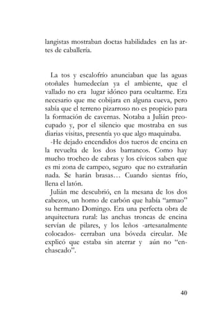 40
langistas mostraban doctas habilidades en las ar-
tes de caballería.
La tos y escalofrío anunciaban que las aguas
otoñales humedecían ya el ambiente, que el
vallado no era lugar idóneo para ocultarme. Era
necesario que me cobijara en alguna cueva, pero
sabía que el terreno pizarroso no es propicio para
la formación de cavernas. Notaba a Julián preo-
cupado y, por el silencio que mostraba en sus
diarias visitas, presentía yo que algo maquinaba.
-He dejado encendidos dos tueros de encina en
la revuelta de los dos barrancos. Como hay
mucho trocheo de cabras y los cívicos saben que
es mi zona de campeo, seguro que no extrañarán
nada. Se harán brasas… Cuando sientas frío,
llena el latón.
Julián me descubrió, en la mesana de los dos
cabezos, un horno de carbón que había “armao”
su hermano Domingo. Era una perfecta obra de
arquitectura rural: las anchas troncas de encina
servían de pilares, y los leños -artesanalmente
colocados- cerraban una bóveda circular. Me
explicó que estaba sin aterrar y aún no “en-
chascado”.
 