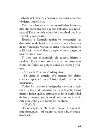 69
fachada del cabezo, encarando su arma con mo-
vimientos nerviosos.
Veía yo a los cívicos como soldados híbridos,
más deshumanizados que los militares. Me resul-
taba el Teniente más educado y cerebral que He-
rramble y compañía.
Evaristo y Carmelo tenían ya preparadas las
dos colleras de bestias, amarradas en los herrajes
de las ventanas. Marquitos daba órdenes militares
a El Lacio con el desasosiego de quien organiza
una cacería mayor.
Y otra vez el zumbido de cascos, hierro y
piedras. Pero ahora sonaba con un estruendo
como de forjas, de golpes duros de marra y yun-
que.
-¡Ahí vienen! -anunció Marquitos.
-¡Ya viene el cortejo! ¡Ya suenan los claros
clarines! -poeticé yo a Darío desde mi oscuro
habitáculo.
Todos los vecinos y huéspedes salieron a reci-
bir a la tropa al ensanche de la callejuela; todos
menos Julián quien, aprovechando la curiosidad
de los presentes, me llevó al doblado una taza de
café con leche y dos tortas de manteca.
-¡Uf! ¡Café!
-Es obsequio del Teniente. Trajo una bolsa de
café portugués, mi madre ha hecho buen recau-
do de ella.
 