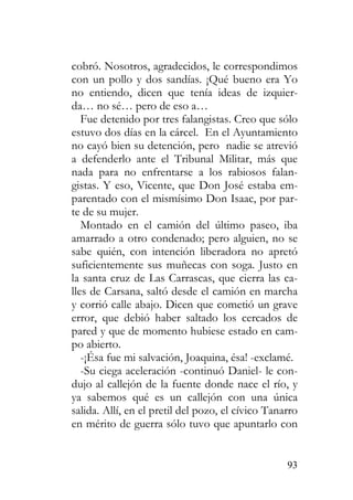 93
cobró. Nosotros, agradecidos, le correspondimos
con un pollo y dos sandías. ¡Qué bueno era Yo
no entiendo, dicen que tenía ideas de izquier-
da… no sé… pero de eso a…
Fue detenido por tres falangistas. Creo que sólo
estuvo dos días en la cárcel. En el Ayuntamiento
no cayó bien su detención, pero nadie se atrevió
a defenderlo ante el Tribunal Militar, más que
nada para no enfrentarse a los rabiosos falan-
gistas. Y eso, Vicente, que Don José estaba em-
parentado con el mismísimo Don Isaac, por par-
te de su mujer.
Montado en el camión del último paseo, iba
amarrado a otro condenado; pero alguien, no se
sabe quién, con intención liberadora no apretó
suficientemente sus muñecas con soga. Justo en
la santa cruz de Las Carrascas, que cierra las ca-
lles de Carsana, saltó desde el camión en marcha
y corrió calle abajo. Dicen que cometió un grave
error, que debió haber saltado los cercados de
pared y que de momento hubiese estado en cam-
po abierto.
-¡Ésa fue mi salvación, Joaquina, ésa! -exclamé.
-Su ciega aceleración -continuó Daniel- le con-
dujo al callejón de la fuente donde nace el río, y
ya sabemos qué es un callejón con una única
salida. Allí, en el pretil del pozo, el cívico Tanarro
en mérito de guerra sólo tuvo que apuntarlo con
 