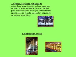 7. Filtrado, envasado y etiquetado Antes de envasar el aceite, se hace pasar por un filtro de acero inoxidable. Una vez filtrado, pasa a la envasadora en la que  se realizan las operaciones de llenado, taponado y etiquetado de manera automática.  8. Distribución y venta 