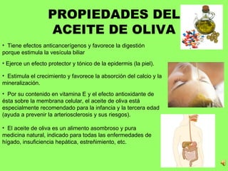 PROPIEDADES DEL ACEITE DE OLIVA Tiene efectos anticancerígenos y favorece la digestión porque estimula la vesícula biliar   Ejerce un efecto protector y tónico de la epidermis (la piel).  Estimula el crecimiento y favorece la absorción del calcio y la mineralización.   Por su contenido en vitamina E y el efecto antioxidante de ésta sobre la membrana celular, el aceite de oliva está especialmente recomendado para la infancia y la tercera edad (ayuda a prevenir la arteriosclerosis y sus riesgos).  El aceite de oliva es un alimento asombroso y pura medicina natural, indicado para todas las enfermedades de hígado, insuficiencia hepática, estreñimiento, etc. 