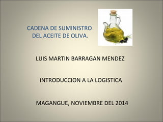 CADENA DE SUMINISTRO 
DEL ACEITE DE OLIVA. 
LUIS MARTIN BARRAGAN MENDEZ 
INTRODUCCION A LA LOGISTICA 
MAGANGUE, NOVIEMBRE DEL 2014 
 
