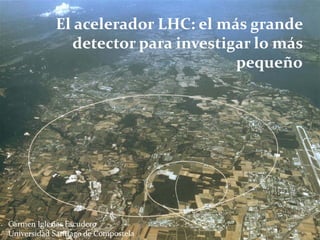El acelerador LHC: el más grande 
               detector para investigar lo más 
                                     pequeño




Carmen Iglesias Escudero
Universidad Santiago de Compostela
 