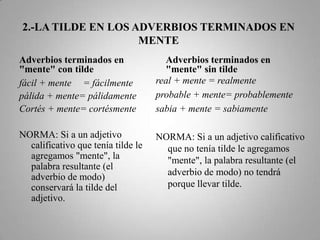 2.-LA TILDE EN LOS ADVERBIOS TERMINADOS EN MENTEAdverbios terminados en "mente" con tildereal + mente = realmenteprobable + mente=probablemente sabia + mente = sabiamenteNORMA: Si a un adjetivo calificativo que no tenía tilde le agregamos "mente", la palabra resultante (el adverbio de modo) no tendrá porque llevar tilde.fácil + mente	= fácilmentepálida + mente= pálidamenteCortés + mente= cortésmenteNORMA: Si a un adjetivo calificativo que tenía tilde le agregamos "mente", la palabra resultante (el adverbio de modo) conservará la tilde del adjetivo.Adverbios terminados en "mente" sin tilde