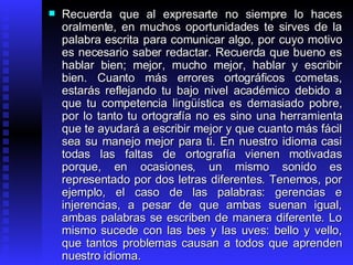Recuerda que al expresarte no siempre lo haces oralmente, en muchos oportunidades te sirves de la palabra escrita para comunicar algo, por cuyo motivo es necesario saber redactar. Recuerda que bueno es hablar bien; mejor, mucho mejor, hablar y escribir bien. Cuanto más errores ortográficos cometas, estarás reflejando tu bajo nivel académico debido a que tu competencia lingüística es demasiado pobre, por lo tanto tu ortografía no es sino una herramienta que te ayudará a escribir mejor y que cuanto más fácil sea su manejo mejor para ti. En nuestro idioma casi todas las faltas de ortografía vienen motivadas porque, en ocasiones, un mismo sonido es representado por dos letras diferentes. Tenemos, por ejemplo, el caso de las palabras: gerencias e injerencias, a pesar de que ambas suenan igual, ambas palabras se escriben de manera diferente. Lo mismo sucede con las bes y las uves: bello y vello, que tantos problemas causan a todos que aprenden nuestro idioma.  