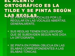 EL ACENTO
ORTOGRÁFICO ES LA
TILDE Y SE PINTA SEGÚN
LAS PINTA EN LAS VOCALES POR LO
  SE REGLAS.
  REGULAR EN LAS VOCALES ABIERTAS,
  GENERALMENTE.

  SUS REGLAS TIENEN EXCLUSIVIDAD
   QUE SE SUBDIVIDEN SEGÚN NOS DIGA
   LA ORTOGRAFÍA.

  SE PINTA EN FORMA OBLICUA EN LAS
   SÍLABAS CORRESPONDIENTES A LAS
   SÍLABAS TÓNICAS.
 