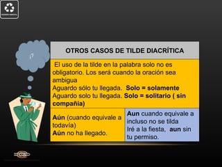 OTROS CASOS DE TILDE DIACRÍTICA
¡?
      El uso de la tilde en la palabra solo no es
     obligatorio. Los será cuando la oración sea
     ambigua
     Aguardo sólo tu llegada. Solo = solamente
     Aguardo solo tu llegada. Solo = solitario ( sin
     compañía)
                            Aun cuando equivale a
     Aún (cuando equivale a
                            incluso no se tilda
     todavía)
                            Iré a la fiesta, aun sin
     Aún no ha llegado.
                            tu permiso.
 