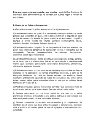 Este, ese, aquel, esta, esa, aquella y sus plurales : según la Real Academia de
la Lengua, estos demostrativos ya no se tildan, aun cuando hagan la función de
pronombres.
F. Reglas de las Palabras Compuestas:
A efectos de acentuación gráfica, encontramos los siguientes casos:
a) Palabras compuestas sin guion. Si la palabra compuesta procede de dos o más
palabras que se escriben sin guion, solo se coloca la tilde en la segunda, en caso
de que le corresponda llevarla. La primera palabra no lleva acento ortográfico
(aunque la llevara cuando era simple). Ejemplos: decimoséptimo, tiovivo,
asimismo, traspiés, videojuego, tiralíneas, cortafríos.
b) Palabras compuestas con guion. En los compuestos de dos o más adjetivos con
guion, cada elemento conservará la acentuación fonética y ortográfica que le
corresponde. Ejemplos: histórico-artístico, franco-alemán, físico-químico,
económico-social, lógico-matemática.
c) Adverbios terminados en -mente. Constituye una excepción a la regla general,
de tal forma, que si el adjetivo tenía tilde en su forma simple, la mantiene en el
mismo lugar. Ejemplos: comúnmente, cortésmente, tímidamente, últimamente,
difícilmente, ágilmente, fielmente.
d) Palabras compuestas por una forma verbal con tilde y un pronombre enclítico. A
diferencia de lo establecido en normas ortográficas anteriores, a partir de la
Ortografía Académica de 1999 las formas verbales con enclíticos deben
acentuarse gráficamente siguiendo las reglas de acentuación; así, formas como
estate, suponlo, deles, deme se escriben ahora sin tilde por ser palabras llanas
terminadas en vocal o en -s.
e) Palabras compuestas por una forma verbal con tilde y que contiene un hiato de
vocal cerrada tónica y vocal abierta átona. Ejemplos: oídme, salíos, reírte.
f) Palabras compuestas por una forma verbal sin tilde con uno o varios
pronombres enclíticos. El resultado es una palabra esdrújula o sobresdrújula con
tilde: entrégaselo, dáselo, mírame, antójasele, llévenselo.
g) Palabras compuestas por un verbo más un enclítico y un complemento. Se
escribirán sin el acento que tenía antes de agregar el complemento. Ejemplos:
cura + enclítico lo= cúralo, pierde la tilde al agregarle el complemento todo:
curalotodo.
 