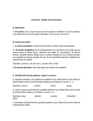 El Acento. Reglas de Acentuación
A. Definición:
1. El acento: Es la mayor fuerza de pronunciación mediante la cual se destaca
una sílaba dentro de una palabra. Ejemplos: Ta-za, lá-piz, mon-ta-ña.
B. Clases de acento:
1. El acento prosódico o acento de intensidad, lo llevan todas las palabras.
2. El acento ortográfico: Es la representación en la escritura con la tilde que se
coloca sobre la sílaba tónica, siguiendo las reglas de acentuación. Se llaman
átonas: Aquellas sílabas débiles que no reciben el golpe de voz y sílabas tónicas:
son aquellas que llevan el golpe de voz. En los siguientes ejemplos señalamos la
sílaba tónica en negrita:
Ejemplos: sá-ba-do, cár-cel, ma-íz , pa-red, ni-ño, ár-bol.
3. El acento diacrítico: este será objeto de estudio más adelante.
C. Clasificación de las palabras, según su acento:
a. Agudas (oxítonas): son agudas las palabras cuya sílaba tónica recae sobre la
última sílaba y llevan acento aquellas palabras que acaban en vocal, -n, -s.
Ejemplos: oración camión comió jamás
b. Llanas o graves (paroxítonas): aquellas palabras cuya sílaba tónica recae sobre
la antepenúltima sílaba y no acaben en vocal, -n,-s.
Ejemplos: árbol cadáver revólver clímaxlibro
difícil
c. Esdrújulas (proparoxítonas): aquellas palabras cuya sílaba tónica recae sobre la
antepenúltima sílaba.
 