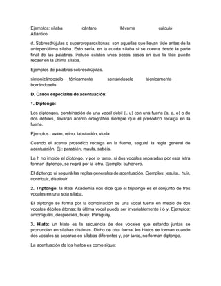Ejemplos: sílaba cántaro llévame cálculo
Atlántico
d. Sobresdrújulas o superproparoxítonas: son aquellas que llevan tilde antes de la
antepenúltima sílaba. Esto sería, en la cuarta sílaba si se cuenta desde la parte
final de las palabras, incluso existen unos pocos casos en que la tilde puede
recaer en la última sílaba.
Ejemplos de palabras sobresdrújulas.
sintonizándoselo tónicamente sentándosele técnicamente
borrándoselo
D. Casos especiales de acentuación:
1. Diptongo:
Los diptongos, combinación de una vocal débil (i, u) con una fuerte (a, e, o) o de
dos débiles, llevarán acento ortográfico siempre que el prosódico recaiga en la
fuerte.
Ejemplos.: avión, reino, tabulación, viuda.
Cuando el acento prosódico recaiga en la fuerte, seguirá la regla general de
acentuación. Ej.: parabién, maula, sabéis.
La h no impide el diptongo, y por lo tanto, si dos vocales separadas por esta letra
forman diptongo, se regirá por la letra. Ejemplo: buhonero.
El diptongo ui seguirá las reglas generales de acentuación. Ejemplos: jesuita, huir,
contribuir, distribuir.
2. Triptongo: la Real Academia nos dice que el triptongo es el conjunto de tres
vocales en una sola sílaba.
El triptongo se forma por la combinación de una vocal fuerte en medio de dos
vocales débiles átonas; la última vocal puede ser invariablemente i ó y. Ejemplos:
amortiguáis, despreciéis, buey, Paraguay.
3. Hiato: un hiato es la secuencia de dos vocales que estando juntas se
pronuncian en sílabas distintas. Dicho de otra forma, los hiatos se forman cuando
dos vocales se separan en sílabas diferentes y, por tanto, no forman diptongo.
La acentuación de los hiatos es como sigue:
 