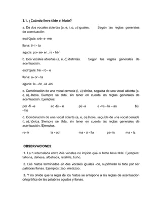 3.1. ¿Cuándo lleva tilde el hiato?
a. De dos vocales abiertas (a, e, i ,o, u) iguales. Según las reglas generales
de acentuación:
esdrújula: cré- e- me
llana: ti- i - ta
aguda: po- se- er , re - hén
b. Dos vocales abiertas (a, e, o) distintas. Según las reglas generales de
acentuación.
esdrújula: hé - ro - e
llana: a- or - ta
aguda: le - ón, Ja -én
c. Combinación de una vocal cerrada (i, u) tónica, seguida de una vocal abierta (a,
e, o), átona. Siempre se tilda, sin tener en cuenta las reglas generales de
acentuación. Ejemplos:
por -fí –e ac -tú – e pú -a e -va - lú – as bú
- ho
d. Combinación de una vocal abierta (a, e, o) átona, seguida de una vocal cerrada
(i, u), tónica. Siempre se tilda, sin tener en cuenta las reglas generales de
acentuación. Ejemplos:
re- ír la - úd ma - ú - lla pa- ís ma - íz
OBSERVACIONES:
1. La h intercalada entre dos vocales no impide que el hiato lleve tilde. Ejemplos:
tahona, dehesa, albahaca, retahíla, búho.
2. Los hiatos terminados en dos vocales iguales -oo, suprimirán la tilde por ser
palabras llanas. Ejemplos: zoo, metazoo.
3. Y no olvide que la regla de los hiatos se antepone a las reglas de acentuación
ortográfica de las palabras agudas y llanas.
 