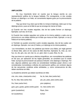 AMPLIACIÓN:
Es muy importante tener en cuenta que la lengua escrita es una
representación gráfica de la lengua hablada. Por consiguiente, si dos vocales
forman un diptongo o un hiato, es conveniente dejarse guiar por la pronunciación
de la palabra.
Hay que tener muy claro que la tilde no rompe el diptongo, dado que no hay
diptongo previo, pues es la tilde la que se encarga de marcar el hiato.
a) Cuando van tres vocales seguidas, dos de las cuales forman un diptongo.
Ejemplos: sa-lí-ais, te-mí-ais.
b) Cuando tres vocales seguidas van juntas en la misma palabra y cada una se
pronuncia en una sílaba distinta por la tilde que marca el hiato. Ejemplo: o-í-os (2
hiatos en la misma palabra).
c) También se pueden encontrar cuatro vocales seguidas, dos de las cuales van
en diptongo. Ejemplo: cre-í-ais (2 hiatos y un diptongo en la misma palabra).
Los monosílabos, es decir, las palabras que tienen una sílaba, por regla general
no llevan tilde, salvo en los casos de tilde diacrítica. Ejemplos: fe, mes, ya, son,
fue, vio, dio, gris, ves, sol, mal, no, un, gran, bien, ti, pues, Dios, fui, da.
Hay que tener en cuenta que a efectos ortográficos, son monosílabos las palabras
en las que, por aplicación de las reglas generales, se considera que no existe
hiato -aunque la pronunciación así parezca indicarlo- sino diptongo o triptongo. Por
eso, algunas palabras que antes se consideraban bisílabas pasan ahora a ser
consideradas monosílabas a efectos de acentuación gráfica, por contener alguna
de las secuencias vocálicas antes señaladas, y, como consecuencia de ello,
deben escribirse sin tilde.
La Academia advierte que deben escribirse sin tilde:
crie, crie, criais, crieis(verbo criar) lie, lio, liais, lieis (verbo liar)
fie, fio, fiais, fieis (verbo fiar) pie, pio, piais, pieis (verbo piar)
frio, friais (verbo freír) pion (adjetivo)
guie, guio, guiais, guieis (verbo guiar) rio, riais (verbo reír)
guion (sustantivo) Ruan, Sion
ion (sustantivo) truhan
 