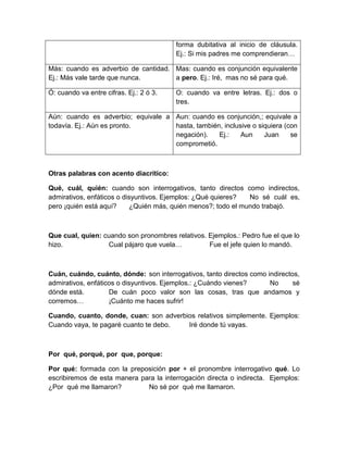 forma dubitativa al inicio de cláusula.
Ej.: Si mis padres me comprendieran…
Más: cuando es adverbio de cantidad.
Ej.: Más vale tarde que nunca.
Mas: cuando es conjunción equivalente
a pero. Ej.: Iré, mas no sé para qué.
Ó: cuando va entre cifras. Ej.: 2 ó 3. O: cuando va entre letras. Ej.: dos o
tres.
Aún: cuando es adverbio; equivale a
todavía. Ej.: Aún es pronto.
Aun: cuando es conjunción,; equivale a
hasta, también, inclusive o siquiera (con
negación). Ej.: Aun Juan se
comprometió.
Otras palabras con acento diacrítico:
Qué, cuál, quién: cuando son interrogativos, tanto directos como indirectos,
admirativos, enfáticos o disyuntivos. Ejemplos: ¿Qué quieres? No sé cuál es,
pero ¡quién está aquí? ¿Quién más, quién menos?; todo el mundo trabajó.
Que cual, quien: cuando son pronombres relativos. Ejemplos.: Pedro fue el que lo
hizo. Cual pájaro que vuela… Fue el jefe quien lo mandó.
Cuán, cuándo, cuánto, dónde: son interrogativos, tanto directos como indirectos,
admirativos, enfáticos o disyuntivos. Ejemplos.: ¿Cuándo vienes? No sé
dónde está. De cuán poco valor son las cosas, tras que andamos y
corremos… ¡Cuánto me haces sufrir!
Cuando, cuanto, donde, cuan: son adverbios relativos simplemente. Ejemplos:
Cuando vaya, te pagaré cuanto te debo. Iré donde tú vayas.
Por qué, porqué, por que, porque:
Por qué: formada con la preposición por + el pronombre interrogativo qué. Lo
escribiremos de esta manera para la interrogación directa o indirecta. Ejemplos:
¿Por qué me llamaron? No sé por qué me llamaron.
 