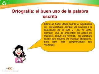 Ortografía: el buen uso de la palabra
                escrita
               Como se habrá dado cuenta el significado
               de las palabras cambia de acuerdo a la
               colocación de la tilde y por lo tanto,
               siempre que se presenten los casos de
               tildación, según las normas, las palabras
               tienen que tildarse de manera obligatoria.
               Esto hará más comprensibles sus
               mensajes.
 