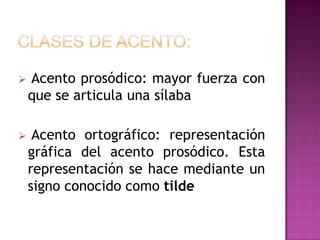    Acento prosódico: mayor fuerza con
    que se articula una sílaba

    Acento ortográfico: representación
    gráfica del acento prosódico. Esta
    representación se hace mediante un
    signo conocido como tilde
 