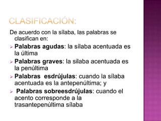 De acuerdo con la sílaba, las palabras se
 clasifican en:
 Palabras   agudas: la sílaba acentuada es
  la última
 Palabras graves: la silaba acentuada es
  la penúltima
 Palabras esdrújulas: cuando la sílaba
  acentuada es la antepenúltima; y
 Palabras sobreesdrújulas: cuando el
  acento corresponde a la
  trasantepenúltima sílaba
 