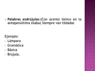    Palabras esdrújulas:(Con acento tónico en la
    antepenúltima sílaba) Siempre van tildadas


Ejemplo:
• Lámpara
• Gramática
• Básica
• Brújula.
 