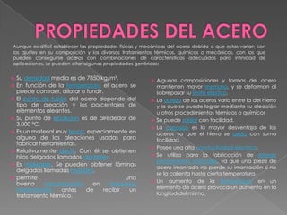 Aunque es difícil establecer las propiedades físicas y mecánicas del acero debido a que estas varían con
los ajustes en su composición y los diversos tratamientos térmicos, químicos o mecánicos, con los que
pueden conseguirse aceros con combinaciones de características adecuadas para infinidad de
aplicaciones, se pueden citar algunas propiedades genéricas:


   Su densidad media es de 7850 kg/m³.                    Algunas composiciones y formas del acero
   En función de la temperatura el acero se                mantienen mayor memoria, y se deforman al
    puede contraer, dilatar o fundir.                       sobrepasar su límite elástico.
   El punto de fusión del acero depende del               La dureza de los aceros varía entre la del hierro
    tipo de aleación y los porcentajes de                   y la que se puede lograr mediante su aleación
    elementos aleantes.                                     u otros procedimientos térmicos o químicos
   Su punto de ebullición es de alrededor de              Se puede soldar con facilidad.
    3.000 °C.
                                                           La corrosión es la mayor desventaja de los
   Es un material muy tenaz, especialmente en              aceros ya que el hierro se oxida con suma
    alguna de las aleaciones usadas para                    facilidad.
    fabricar herramientas.
                                                           Posee una alta conductividad eléctrica.
   Relativamente dúctil. Con él se obtienen
    hilos delgados llamados alambres.                      Se utiliza para la fabricación de imanes
                                                            permanentes artificiales, ya que una pieza de
   Es maleable. Se pueden obtener láminas
                                                            acero imantada no pierde su imantación si no
    delgadas llamadas hojalata.
                                                            se la calienta hasta cierta temperatura.
   permite                                  una
                                                           Un aumento de la temperatura en un
    buena      mecanización     en     máquinas
                                                            elemento de acero provoca un aumento en la
    herramientas      antes   de     recibir  un
    tratamiento térmico.                                    longitud del mismo.
 