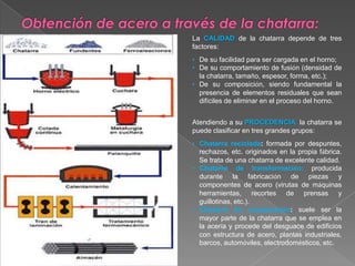 La CALIDAD de la chatarra depende de tres
factores:
• De su facilidad para ser cargada en el horno;
• De su comportamiento de fusión (densidad de
  la chatarra, tamaño, espesor, forma, etc.);
• De su composición, siendo fundamental la
  presencia de elementos residuales que sean
  difíciles de eliminar en el proceso del horno.


Atendiendo a su PROCEDENCIA, la chatarra se
puede clasificar en tres grandes grupos:
• Chatarra reciclada: formada por despuntes,
  rechazos, etc. originados en la propia fábrica.
  Se trata de una chatarra de excelente calidad.
• Chatarra de transformación: producida
  durante la fabricación de piezas y
  componentes de acero (virutas de máquinas
  herramientas, recortes de prensas y
  guillotinas, etc.).
• Chatarra de recuperación: suele ser la
  mayor parte de la chatarra que se emplea en
  la acería y procede del desguace de edificios
  con estructura de acero, plantas industriales,
  barcos, automóviles, electrodomésticos, etc.
 