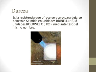 Dureza
Es la resistencia que ofrece un acero para dejarse
penetrar. Se mide en unidades BRINELL (HB) ó
unidades ROCKWEL C (HRC), mediante test del
mismo nombre.
 