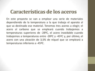 Características de los aceros
En este proyecto se van a emplear una serie de materiales
dependiendo de la temperatura a la que trabaja el aparato al
que va destinado ese material. Tenemos tres aceros a elegir; el
acero al carbono que se empleará cuando trabajemos a
temperaturas superiores de -28ºC, el acero inoxidable cuando
trabajemos a temperaturas entre -28ºC y -45ºC y, por último, el
acero con una aleación de 3,5% de níquel que se empleará a
temperaturas inferiores a -45ºC.
 
