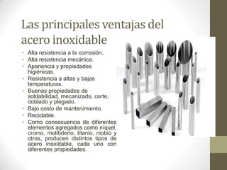 Las principales ventajas del
acero inoxidable
• Alta resistencia a la corrosión.
• Alta resistencia mecánica.
• Apariencia y propiedades
  higiénicas.
• Resistencia a altas y bajas
  temperaturas.
• Buenas propiedades de
  soldabilidad, mecanizado, corte,
  doblado y plegado.
• Bajo costo de mantenimiento.
• Reciclable.
• Como consecuencia de diferentes
  elementos agregados como níquel,
  cromo, molibdeno, titanio, niobio y
  otros, producen distintos tipos de
  acero inoxidable, cada uno con
  diferentes propiedades.
 