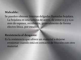 Maleable:
Se pueden obtener láminas delgadas llamadas hojalata.
La hojalata es una lamina de acero, de entre 0,5 y 0,12
mm de espesor, recubierta, generalmente de forma
electro lítica, por estaño
Resistencia al desgaste:
Es la resistencia que ofrece un material a dejarse
erosionar cuando está en contacto de fricción con otro
material.
 