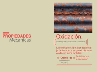 propiedades 
Oxidación: 
Mecanicas Acción y efecto de oxidar u oxidarse. 
La corrosión es la mayor desventa-ja 
de los aceros ya que el hierro se 
oxida con suma facilidad 
Resistencia a 
= la corrosión 
(Molibdeno / 
Níquel ) 
 